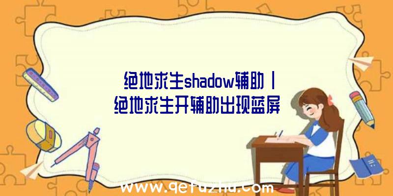 「绝地求生shadow辅助」|绝地求生开辅助出现蓝屏